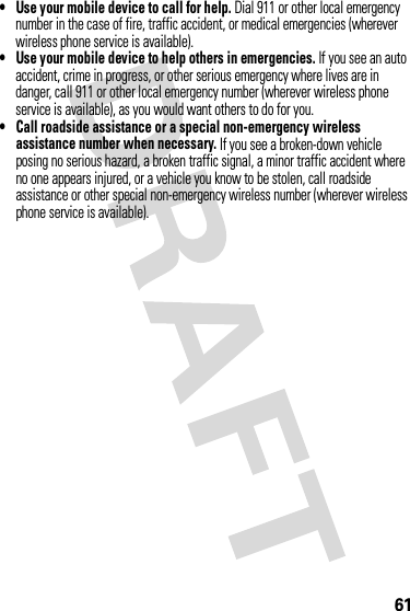 61•Use your mobile device to call for help. Dial 911 or other local emergency number in the case of fire, traffic accident, or medical emergencies (wherever wireless phone service is available).•Use your mobile device to help others in emergencies. If you see an auto accident, crime in progress, or other serious emergency where lives are in danger, call 911 or other local emergency number (wherever wireless phone service is available), as you would want others to do for you.•Call roadside assistance or a special non-emergency wireless assistance number when necessary. If you see a broken-down vehicle posing no serious hazard, a broken traffic signal, a minor traffic accident where no one appears injured, or a vehicle you know to be stolen, call roadside assistance or other special non-emergency wireless number (wherever wireless phone service is available).