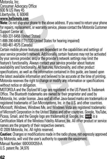 62 Motorola, Inc.Consumer Advocacy Office600 N US Hwy 45Libertyville, IL 60048www.hellomoto.comNote: Do not ship your phone to the above address. If you need to return your phone for repairs, replacement, or warranty service, please contact the Motorola Customer Support Center at:1-800-331-6456 (United States)1-888-390-6456 (TTY/TDD United States for hearing impaired)1-800-461-4575 (Canada)Certain mobile phone features are dependent on the capabilities and settings of your service provider’s network. Additionally, certain features may not be activated by your service provider, and/or the provider’s network settings may limit the feature’s functionality. Always contact your service provider about feature availability and functionality. All features, functionality, and other product specifications, as well as the information contained in this guide, are based upon the latest available information and believed to be accurate at the time of printing. Motorola reserves the right to change or modify any information or specifications without notice or obligation.MOTOROLA and the Stylized M Logo are registered in the US Patent &amp; Trademark Office. The Bluetooth trademarks are owned by their proprietor and used by Motorola, Inc. under license. Java and all other Java-based marks are trademarks or registered trademarks of Sun Microsystems, Inc. in the U.S. and other countries. Microsoft, Windows, Windows Me, and Windows Vista are registered trademarks of Microsoft Corporation in the United States and other countries. Google, YouTube, Picasa, Gmail, and the Google logo are trademarks of Google, Inc.  is a Certification Mark of the Wireless Fidelity Alliance, Inc. All other product or service names are the property of their respective owners.© 2009 Motorola, Inc. All rights reserved.Caution: Changes or modifications made in the radio phone, not expressly approved by Motorola, will void the user’s authority to operate the equipment.Manual Number: 68XXXXX359-AU.S. patent Re. 34,976