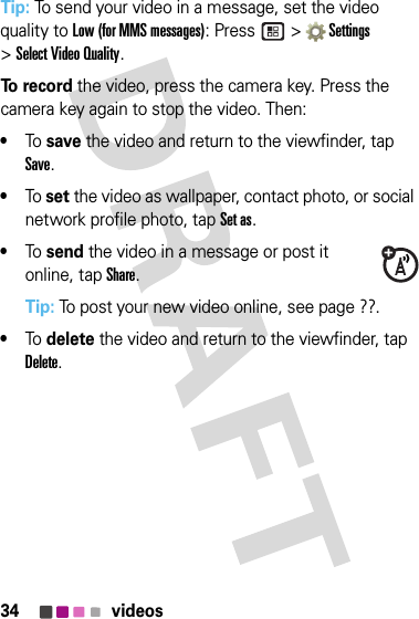 34 videosTip: To send your video in a message, set the video quality to Low (for MMS messages): Press  &gt; Settings  &gt;Select Video Quality.To  r e c o r d the video, press the camera key. Press the camera key again to stop the video. Then:•To save the video and return to the viewfinder, tap Save.•To set the video as wallpaper, contact photo, or social network profile photo, tap Set as.•To send the video in a message or post it online, tap Share.Tip: To post your new video online, see page ??.•To delete the video and return to the viewfinder, tap Delete.