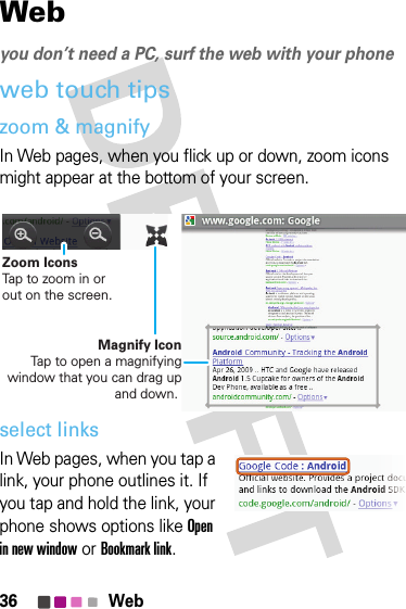 36 WebWebyou don’t need a PC, surf the web with your phoneweb touch tipszoom &amp; magnifyIn Web pages, when you flick up or down, zoom icons might appear at the bottom of your screen.select linksIn Web pages, when you tap a link, your phone outlines it. If you tap and hold the link, your phone shows options like Open in new window or Bookmark link.Magnify IconTap to open a magnifying window that you can drag up and down. Zoom IconsTap to zoom in or out on the screen.