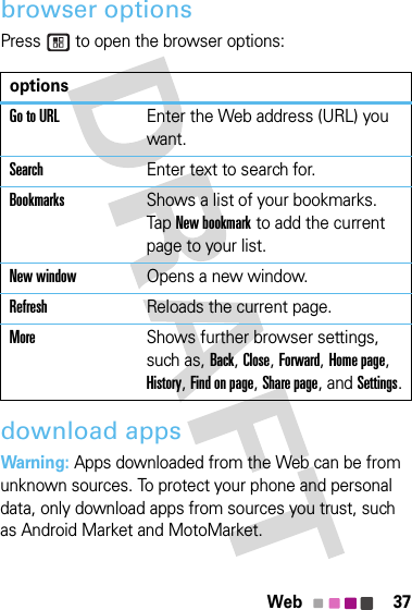 37Webbrowser optionsPress   to open the browser options:download appsWarning: Apps downloaded from the Web can be from unknown sources. To protect your phone and personal data, only download apps from sources you trust, such as Android Market and MotoMarket.optionsGo to URLEnter the Web address (URL) you want.SearchEnter text to search for.BookmarksShows a list of your bookmarks. Tap New bookmark to add the current page to your list.New windowOpens a new window.RefreshReloads the current page.MoreShows further browser settings, such as, Back, Close, Forward, Home page, History, Find on page, Share page, and Settings.