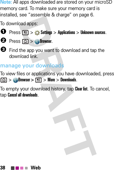 38 WebNote: All apps downloaded are stored on your microSD memory card. To make sure your memory card is installed, see “assemble &amp; charge” on page 6.To download apps:   1Press  &gt;  Settings &gt; Applications &gt; Unknown sources.2Press &gt;Browser.3Find the app you want to download and tap the download link.manage your downloadsTo view files or applications you have downloaded, press &gt;Browser &gt;  &gt; More &gt; Downloads. To empty your download history, tap Clear list. To cancel, tap Cancel all downloads.