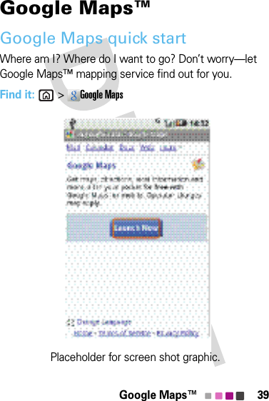 39Google Maps™Google Maps™Google Maps quick startWhere am I? Where do I want to go? Don’t worry—let Google Maps™ mapping service find out for you.Find it: &gt;Google MapsPlaceholder for screen shot graphic.