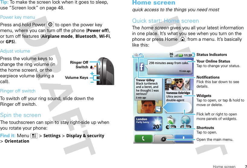 7Home screenTip: To make the screen lock when it goes to sleep, use “Screen lock” on page 48.Power key menuPress and hold Power  to open the power key menu, where you can turn off the phone (Power off), or turn off features (Airplane mode, Bluetooth, Wi-Fi, or GPS).Adjust volumePress the volume keys to change the ring volume (in the home screen), or the earpiece volume (during a call).Ringer off switchTo switch off your ring sound, slide down the Ringer off switch.Spin the screenThe touchscreen can spin to stay right-side up when you rotate your phone:Find it: Menu  &gt;Settings &gt;Display &amp; security &gt;OrientationRinger Off SwitchVolume KeysHome screenquick access to the things you need mostQuick start: Home screenThe home screen gives you all your latest information in one place. It’s what you see when you turn on the phone or press Home  from a menu. It’s basically like this:Trevor GilleyBlack turtleneck and a beret, and he thought I was serious?5 min ago298 minutes away from cake.15 min agoBrowserVanessa EskridgeUltra secret double-agent party agenda LondonPartly Sunny20˚11:353GMarketBMarketStatus IndicatorsYour Online StatusTap to change your status.WidgetsTap to open, or tap &amp; hold to move or delete.Flick left or right to open more panels of widgets.ShortcutsTap to open.Open the main menu.NotificationsFlick this bar down to see details.