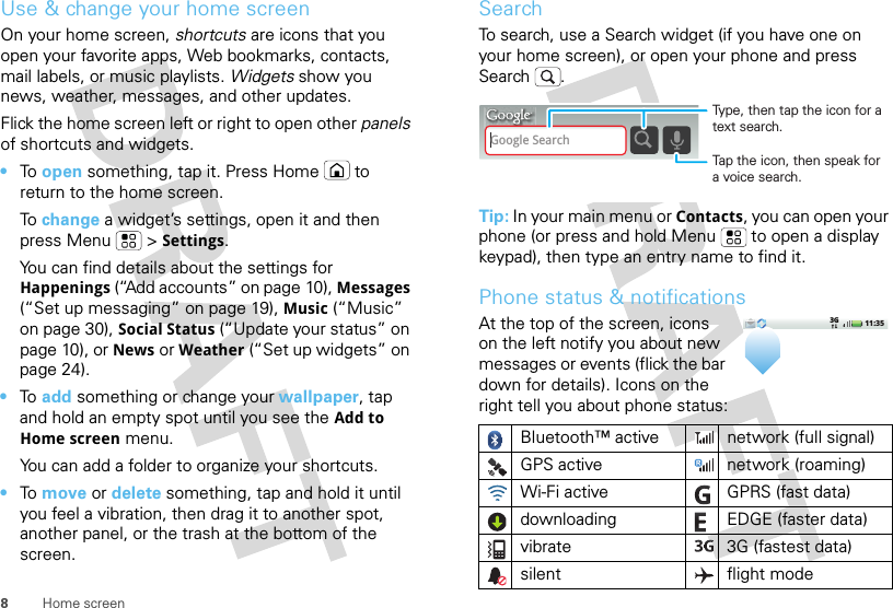 8Home screenUse &amp; change your home screenOn your home screen, shortcuts are icons that you open your favorite apps, Web bookmarks, contacts, mail labels, or music playlists. Widgets show you news, weather, messages, and other updates.Flick the home screen left or right to open other panels of shortcuts and widgets.•To  open something, tap it. Press Home  to return to the home screen.To  change a widget’s settings, open it and then press Menu  &gt;Settings.You can find details about the settings for Happenings (“Add accounts” on page 10), Messages (“Set up messaging” on page 19), Music (“Music” on page 30), Social Status (“Update your status” on page 10), or News or Weather (“Set up widgets” on page 24).•To  add something or change your wallpaper, tap and hold an empty spot until you see the Add to Home screen menu.You can add a folder to organize your shortcuts.•To  move or delete something, tap and hold it until you feel a vibration, then drag it to another spot, another panel, or the trash at the bottom of the screen.SearchTo search, use a Search widget (if you have one on your home screen), or open your phone and press Search . Tip: In your main menu or Contacts, you can open your phone (or press and hold Menu  to open a display keypad), then type an entry name to find it.Phone status &amp; notificationsAt the top of the screen, icons on the left notify you about new messages or events (flick the bar down for details). Icons on the right tell you about phone status:Bluetooth™ active  network (full signal)GPS active network (roaming)Wi-Fi active GPRS (fast data)downloading  EDGE (faster data)vibrate 3G (fastest data)silent flight modeGoogle SearchTap the icon, then speak for a voice search.Type, then tap the icon for a text search.11:353G