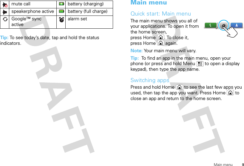 9Main menuTip: To see today’s date, tap and hold the status indicators.mute call battery (charging)speakerphone active battery (full charge)Google™ sync activealarm set Main menuQuick start: Main menuThe main menu shows you all of your applications. To open it from the home screen, press Home . To close it, press Home  again.Note: Your main menu will vary.Tip:  To find an app in the main menu, open your phone (or press and hold Menu  to open a display keypad), then type the app name.Switching appsPress and hold Home  to see the last few apps you used, then tap the app you want. Press Home  to close an app and return to the home screen.