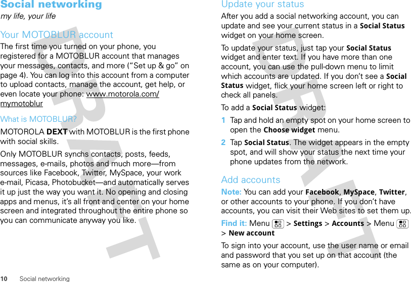 10 Social networkingSocial networkingmy life, your lifeYour MOTOBLUR accountThe first time you turned on your phone, you registered for a MOTOBLUR account that manages your messages, contacts, and more (“Set up &amp; go” on page 4). You can log into this account from a computer to upload contacts, manage the account, get help, or even locate your phone: www.motorola.com/mymotoblurWhat is MOTOBLUR?MOTOROLA DEXT with MOTOBLUR is the first phone with social skills.Only MOTOBLUR synchs contacts, posts, feeds, messages, e-mails, photos and much more—from sources like Facebook, Twitter, MySpace, your work e-mail, Picasa, Photobucket—and automatically serves it up just the way you want it. No opening and closing apps and menus, it’s all front and center on your home screen and integrated throughout the entire phone so you can communicate anyway you like.Update your statusAfter you add a social networking account, you can update and see your current status in a Social Status widget on your home screen.To update your status, just tap your Social Status widget and enter text. If you have more than one account, you can use the pull-down menu to limit which accounts are updated. If you don’t see a Social Status widget, flick your home screen left or right to check all panels.To add a Social Status widget:  1Tap and hold an empty spot on your home screen to open the Choose widget menu. 2Tap Social Status. The widget appears in the empty spot, and will show your status the next time your phone updates from the network.Add accountsNote: You can add your Facebook, MySpace, Twitter, or other accounts to your phone. If you don’t have accounts, you can visit their Web sites to set them up.Find it: Menu  &gt;Settings &gt;Accounts &gt; Menu  &gt;New accountTo sign into your account, use the user name or email and password that you set up on that account (the same as on your computer).