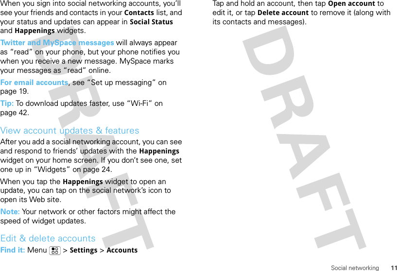 11Social networkingWhen you sign into social networking accounts, you’ll see your friends and contacts in your Contactslist, and your status and updates can appear in Social Status and Happenings widgets.Twitter and MySpace messages will always appear as “read” on your phone, but your phone notifies you when you receive a new message. MySpace marks your messages as “read” online.For email accounts, see “Set up messaging” on page 19.Tip: To download updates faster, use “Wi-Fi” on page 42.View account updates &amp; featuresAfter you add a social networking account, you can see and respond to friends’ updates with the Happenings widget on your home screen. If you don’t see one, set one up in “Widgets” on page 24.When you tap the Happenings widget to open an update, you can tap on the social network’s icon to open its Web site.Note: Your network or other factors might affect the speed of widget updates.Edit &amp; delete accountsFind it: Menu  &gt;Settings &gt;AccountsTap and hold an account, then tapOpen account to edit it, or tapDelete account to remove it (along with its contacts and messages).