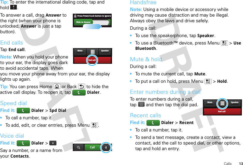13CallsTip: To enter the international dialing code, tap and hold .To answer a call, dragAnswer to the right (when your phone is unlocked, Answer is just a tap button).End callsTapEnd call.Note: When you hold your phone to your ear, the display goes dark to avoid accidental taps. When you move your phone away from your ear, the display lights up again.Tip: You can press Home or Back  to hide the active call display. To reopen it, tapDialer.Speed dialFind it: Dialer &gt;Spd Dial•To call a number, tap it.•To add, edit, or clear entries, press Menu .Voice dialFind it: Dialer &gt;Say a number, or a name from your Contacts.Slide to AnswerPress Power/Lock button to ignore   End callSpeakerMuteCallHandsfreeNote: Using a mobile device or accessory while driving may cause distraction and may be illegal. Always obey the laws and drive safely.During a call:•To use the speakerphone, tapSpeaker.•To use a Bluetooth™ device, press Menu  &gt;Use Bluetooth.Mute &amp; holdDuring a call:•To mute the current call, tapMute.•To put a call on hold, press Menu  &gt;Hold.Enter numbers during a callTo enter numbers during a call, tap  and then tap the dial pad.Recent callsFind it: Dialer &gt;Recent•To call a number, tap it.•To send a text message, create a contact, view a contact, add the call to speed dial, or other options, tap and hold an entry.End callSpeakerMute