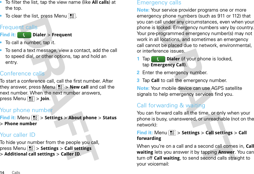 14 Calls•To filter the list, tap the view name (like All calls) at the top.•To clear the list, press Menu .Frequent callsFind it: Dialer &gt;Frequent•To call a number, tap it.•To send a text message, view a contact, add the call to speed dial, or other options, tap and hold an entry.Conference callsTo start a conference call, call the first number. After they answer, press Menu  &gt;New call and call the next number. When the next number answers, press Menu  &gt;Join.Your phone numberFind it: Menu  &gt;Settings &gt;About phone &gt;Status &gt;Phone numberYour caller IDTo hide your number from the people you call, press Menu &gt;Settings &gt;Call settings &gt;Additional call settings &gt;Caller ID.Emergency callsNote: Your service provider programs one or more emergency phone numbers (such as 911 or 112) that you can call under any circumstances, even when your phone is locked. Emergency numbers vary by country. Your pre-programmed emergency number(s) may not work in all locations, and sometimes an emergency call cannot be placed due to network, environmental, or interference issues.  1TapDialer (if your phone is locked, tapEmergency Call).2Enter the emergency number.3TapCall to call the emergency number.Note: Your mobile device can use AGPS satellite signals to help emergency services find you.Call forwarding &amp; waitingYou can forward calls all the time, or only when your phone is busy, unanswered, or unreachable (not on the network):Find it: Menu  &gt;Settings &gt;Call settings &gt;Call forwardingWhen you’re on a call and a second call comes in, Call waiting lets you answer it by tappingAnswer. You can turn off Call waiting, to send second calls straight to your voicemail: