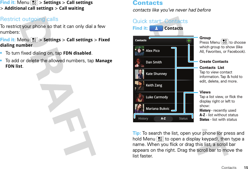 15ContactsFind it: Menu &gt;Settings &gt;Call settings &gt;Additional call settings &gt;Call waitingRestrict outgoing callsTo restrict your phone so that it can only dial a few numbers: Find it: Menu &gt;Settings &gt;Call settings &gt;Fixed dialing number•To turn fixed dialing on, tapFDN disabled.•To add or delete the allowed numbers, tapManage FDN list.Contactscontacts like you’ve never had beforeQuick start: ContactsFind it: ContactsTip: To search the list, open your phone (or press and hold Menu  to open a display keypad), then type a name. When you flick or drag this list, a scroll bar appears on the right. Drag the scroll bar to move the list faster.ContactsStatusHistory A-ZAlex PicoMariana BukvicLuke CarmodyDan SmithKeith ZangKate ShunneyGroupPress Menu         to choose which group to show (like All, Favorites, or Facebook).Create ContactsViewsTap a list view, or flick the display right or left to show:History - recently usedA-Z - list without statusStatus - list with statusContacts  ListTap to view contact information. Tap &amp; hold to edit, delete, and more.