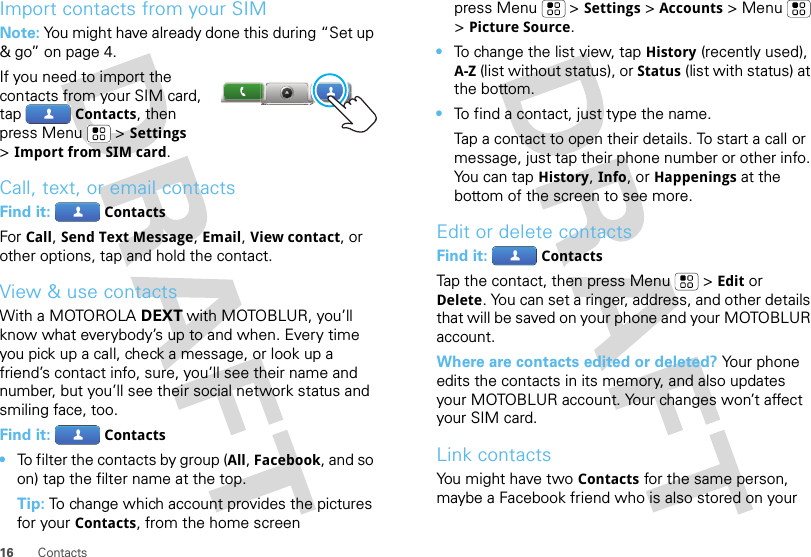 16 ContactsImport contacts from your SIMNote: You might have already done this during “Set up &amp; go” on page 4.If you need to import the contacts from your SIM card, tapContacts, then press Menu  &gt;Settings &gt;Import from SIM card.Call, text, or email contactsFind it: ContactsFor Call, Send Text Message, Email, View contact, or other options, tap and hold the contact.View &amp; use contactsWith a MOTOROLA DEXT with MOTOBLUR, you’ll know what everybody’s up to and when. Every time you pick up a call, check a message, or look up a friend’s contact info, sure, you’ll see their name and number, but you’ll see their social network status and smiling face, too.Find it: Contacts•To filter the contacts by group (All, Facebook, and so on) tap the filter name at the top.Tip: To change which account provides the pictures for your Contacts, from the home screen press Menu  &gt;Settings &gt;Accounts &gt;Menu  &gt;Picture Source.•To change the list view, tap History (recently used), A-Z (list without status), or Status (list with status) at the bottom.•To find a contact, just type the name.Tap a contact to open their details. To start a call or message, just tap their phone number or other info. Yo u  c a n  t a pHistory, Info, or Happenings at the bottom of the screen to see more.Edit or delete contactsFind it: ContactsTap the contact, then press Menu  &gt;Edit or Delete. You can set a ringer, address, and other details that will be saved on your phone and your MOTOBLUR account.Where are contacts edited or deleted? Your phone edits the contacts in its memory, and also updates your MOTOBLUR account. Your changes won’t affect your SIM card.Link contactsYou might have two Contacts for the same person, maybe a Facebook friend who is also stored on your 