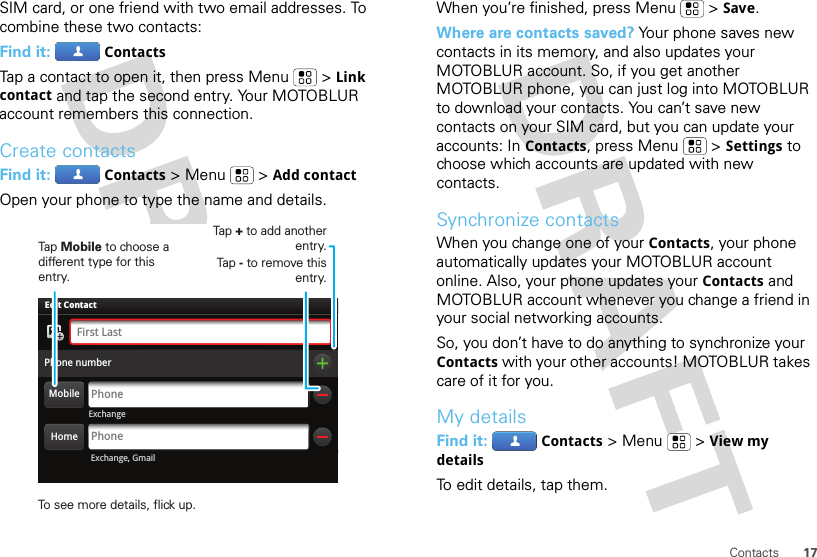 17ContactsSIM card, or one friend with two email addresses. To combine these two contacts:Find it: ContactsTap a contact to open it, then press Menu  &gt;Link contact and tap the second entry. Your MOTOBLUR account remembers this connection.Create contactsFind it: Contacts &gt;Menu  &gt;Add contactOpen your phone to type the name and details.ExchangeAdam AaronsonPhone numberPhoneFirst LastPhoneEdit Contact Exchange, GmailHomeMobileTap Mobile to choose a different type for this entry.Tap + to add another entry.Tap - to remove this entry.To see more details, flick up.When you’re finished, press Menu  &gt;Save.Where are contacts saved? Your phone saves new contacts in its memory, and also updates your MOTOBLUR account. So, if you get another MOTOBLUR phone, you can just log into MOTOBLUR to download your contacts. You can’t save new contacts on your SIM card, but you can update your accounts: In Contacts, press Menu  &gt;Settings to choose which accounts are updated with new contacts.Synchronize contactsWhen you change one of your Contacts, your phone automatically updates your MOTOBLUR account online. Also, your phone updates your Contacts and MOTOBLUR account whenever you change a friend in your social networking accounts.So, you don’t have to do anything to synchronize your Contacts with your other accounts! MOTOBLUR takes care of it for you.My detailsFind it: Contacts &gt;Menu  &gt;View my detailsTo edit details, tap them.