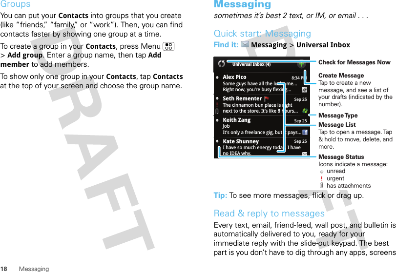 18 MessagingGroupsYou can put your Contacts into groups that you create (like “friends,” “family,” or “work”). Then, you can find contacts faster by showing one group at a time.To create a group in your Contacts, press Menu  &gt;Add group. Enter a group name, then tapAdd member to add members.To show only one group in your Contacts, tap Contacts at the top of your screen and choose the group name.Messagingsometimes it’s best 2 text, or IM, or email . . .Quick start: MessagingFind it: Messaging &gt;Universal InboxTip: To see more messages, flick or drag up.Read &amp; reply to messagesEvery text, email, friend-feed, wall post, and bulletin is automatically delivered to you, ready for your immediate reply with the slide-out keypad. The best part is you don’t have to dig through any apps, screens 8:34 PMAlex PicoSome guys have all the luck - me...Right now, you’re busy flexing...Sep 25Keith ZangJobIt’s only a freelance gig, but it pays...Sep 25Kate ShunneyI have so much energy today, I haveno IDEA why.Universal Inbox (4)Sep 25Seth Rementer  The cinnamon bun place is rightnext to the store. It’s like 8 hours...Create MessageTap to create a new message, and see a list of your drafts (indicated by the number).Message ListTap to open a message. Tap &amp; hold to move, delete, and more.Check for Messages NowMessage TypeMessage StatusIcons indicate a message:     unread     urgent     has attachments