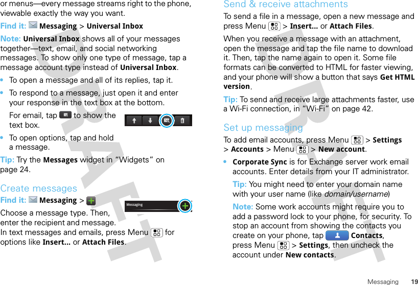 19Messagingor menus—every message streams right to the phone, viewable exactly the way you want.Find it: Messaging &gt;Universal InboxNote: Universal Inbox shows all of your messages together—text, email, and social networking messages. To show only one type of message, tap a message account type instead of Universal Inbox.•To open a message and all of its replies, tap it.•To respond to a message, just open it and enter your response in the text box at the bottom.For email, tap  to show the text box.•To open options, tap and hold a message.Tip: Try the Messages widget in “Widgets” on page 24.Create messagesFind it: Messaging &gt;Choose a message type. Then, enter the recipient and message. In text messages and emails, press Menu  for options like Insert...or Attach Files.MessagingSend &amp; receive attachmentsTo send a file in a message, open a new message and press Menu  &gt;Insert...or Attach Files.When you receive a message with an attachment, open the message and tap the file name to download it. Then, tap the name again to open it. Some file formats can be converted to HTML for faster viewing, and your phone will show a button that saysGet HTML version.Tip: To send and receive large attachments faster, use a Wi-Fi connection, in “Wi-Fi” on page 42.Set up messagingTo add email accounts, press Menu  &gt;Settings &gt;Accounts &gt; Menu  &gt;New account.•Corporate Sync is for Exchange server work email accounts. Enter details from your IT administrator.Tip: You might need to enter your domain name with your user name (like domain/username)Note: Some work accounts might require you to add a password lock to your phone, for security. To stop an account from showing the contacts you create on your phone, tap Contacts, press Menu  &gt;Settings, then uncheck the account under New contacts.