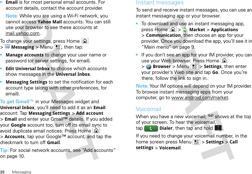 20 Messaging•Email is for most personal email accounts. For account details, contact the account provider.Note: While you are using a Wi-Fi network, you cannot access Yahoo Mail accounts. You can still use your browser to see these accounts at mail.yahoo.com.To change your settings, press Home  &gt;Messaging &gt; Menu , then tap:•Manage accounts to change your user name or password (or server settings, for email).•Edit Universal Inbox to choose which accounts show messages in the Universal Inbox.•Messaging Settings to set the notification for each account type (along with other preferences, for email).To  g e t  Gmail™ in your Messages widget and Universal Inbox, you’ll need to add it as an Email account: TapMessaging Settings &gt;Add account &gt;Email and enter your Gmail™ details. If you added your Google account too, turn off its email sync to avoid duplicate email notices: Press Home  &gt;Accounts, tap your Google™ account, and tap the checkmark to turn off Gmail.Tip: For social network accounts, see “Add accounts” on page 10.Instant messagesTo send and receive instant messages, you can use an instant messaging app or your browser.•To download and use an instant messaging app, press Home &gt;Market &gt;Applications &gt;Communication, then choose an app for your provider. Once you download the app, you’ll see it in “Main menu” on page 9.•If you don’t see an app for your IM provider, you can use your Web browser. Press Home  &gt;Browser &gt;Menu  &gt;Settings, then enter your provider’s Web site and tap Go. Once you’re there, follow the link to sign in.Note: Your IM options will depend on your IM provider. To browse instant messaging apps from your computer, go to www.android.com/market.VoicemailWhen you have a new voicemail,  shows at the top of your screen. To hear the voicemail, tapDialer, then tap and hold .If you need to change your voicemail number, in the home screen press Menu  &gt;Settings &gt;Call settings &gt;Voicemail.