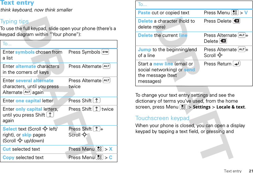 21Text entryText entrythink keyboard, now think smallerTyping tipsTo use the full keypad, slide open your phone (there’s a keypad diagram within “Your phone”):To . ..Enter symbols chosen from a listPress SymbolsEnter alternate characters in the corners of keysPress AlternateEnter several alternate characters, until you press Alternate  againPress Alternate  twiceEnter one capital letter Press ShiftEnter only capital letters, until you press Shift  againPress Shift  twiceSelect text (Scroll left/right), or skip pages (Scroll up/down)Press Shift + ScrollCut selected text Press Menu  &gt; XCopy selected text Press Menu  &gt; CTo change your text entry settings and see the dictionary of terms you’ve used, from the home screen, press Menu  &gt;Settings &gt;Locale &amp; text.Touchscreen keypadWhen your phone is closed, you can open a display keypad by tapping a text field, or pressing and Paste cut or copied text Press Menu  &gt; VDelete a character (hold to delete more)Press DeleteDelete the current line Press Alternate + DeleteJump to the beginning/end of a linePress Alternate + ScrollStart a new line (email or social networking) or send the message (text messages) Press ReturnTo...