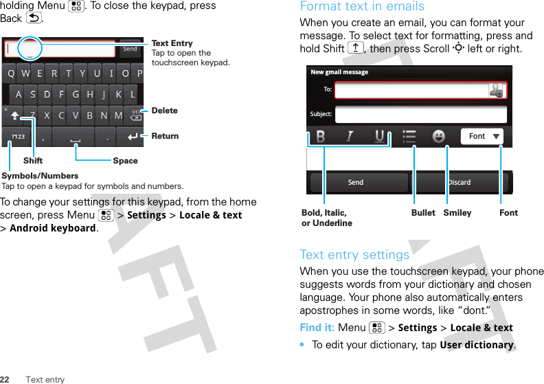 22 Text entryholding Menu . To close the keypad, press Back .To change your settings for this keypad, from the home screen, press Menu  &gt;Settings &gt;Locale &amp; text &gt;Android keyboard.DeleteReturnSpaceSymbols/NumbersTap to open a keypad for symbols and numbers.ShiftText EntryTap to open the touchscreen keypad.Format text in emailsWhen you create an email, you can format your message. To select text for formatting, press and hold Shift , then press Scroll  left or right.Text entry settingsWhen you use the touchscreen keypad, your phone suggests words from your dictionary and chosen language. Your phone also automatically enters apostrophes in some words, like “dont.”Find it: Menu  &gt;Settings &gt;Locale &amp; text•To edit your dictionary, tapUser dictionary.New gmail messageTo:Subject:Send DiscardFontBold, Italic, or UnderlineBullet FontSmiley 