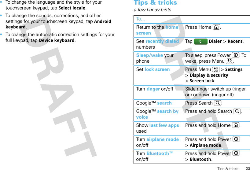 23Tips &amp; tricks•To change the language and the style for your touchscreen keypad, tapSelect locale.•To change the sounds, corrections, and other settings for your touchscreen keypad, tapAndroid keyboard.•To change the automatic correction settings for your full keypad, tapDevice keyboard.Tips &amp; tricksa few handy hintsTo...Return to the home screenPress Home .See recently dialed numbersTap Dialer &gt;Recent.Sleep/wake your phoneTo sleep, press Power . To wake, press Menu .Set lock screen Press Menu  &gt;Settings &gt;Display &amp; security &gt;Screen lock. Turn   ringer on/off Slide ringer switch up (ringer on) or down (ringer off).Google™ search Press Search .Google™ search by voicePress and hold Search .Show last few apps usedPress and hold Home .Turn   airplane mode on/offPress and hold Power  &gt;Airplane mode.Turn   Bluetooth™ on/offPress and hold Power  &gt;Bluetooth.