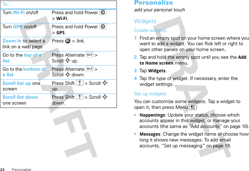 24 PersonalizeTur n   Wi-Fi on/off Press and hold Power  &gt;Wi-Fi.Tur n   GPS on/off Press and hold Power  &gt;GPS.Zoom in to select a link on a web pagePress  &gt; link.Go to the top of a listPress Alternate  &gt; Scroll  up.Go to the bottom of a listPress Alternate  &gt; Scroll  down.Scroll list up one screenPress Shift  &gt; Scroll  up.Scroll list down one screenPress Shift  &gt; Scroll  down.To . ..Personalizeadd your personal touchWidgetsCreate widgets  1Find an empty spot on your home screen where you want to add a widget. You can flick left or right to open other panels on your home screen.2Tap and hold the empty spot until you see the Add to Home screen menu.3Tap Widgets.4Tap the type of widget. If necessary, enter the widget settings.Set up widgetsYou can customize some widgets. Tap a widget to open it, then press Menu :•Happenings: Update your status, choose which accounts appear in this widget, or manage your accounts (the same as “Add accounts” on page 10).•Messages: Change the widget name or choose how long it shows new messages. To add email accounts, “Set up messaging” on page 19.