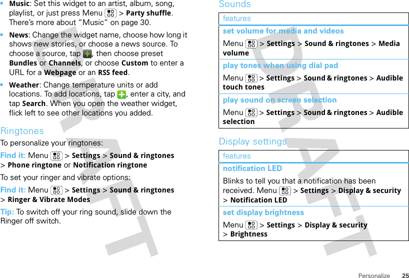 25Personalize•Music: Set this widget to an artist, album, song, playlist, or just press Menu  &gt;Party shuffle. There’s more about “Music” on page 30.•News: Change the widget name, choose how long it shows new stories, or choose a news source. To choose a source, tap  , then choose preset Bundles or Channels, or choose Custom to enter a URL for a Webpage or an RSS feed.•Weather: Change temperature units or add locations. To add locations, tap  , enter a city, and tap Search. When you open the weather widget, flick left to see other locations you added.RingtonesTo personalize your ringtones:Find it: Menu &gt;Settings&gt;Sound &amp; ringtones &gt;Phone ringtone or Notification ringtoneTo set your ringer and vibrate options:Find it: Menu  &gt;Settings &gt;Sound &amp; ringtones &gt;Ringer &amp; Vibrate ModesTip: To switch off your ring sound, slide down the Ringer off switch.SoundsDisplay settingsfeaturesset volume for media and videosMenu  &gt;Settings &gt;Sound &amp; ringtones &gt;Media volumeplay tones when using dial padMenu  &gt;Settings &gt;Sound &amp; ringtones &gt;Audible touch tonesplay sound on screen selectionMenu  &gt;Settings &gt;Sound &amp; ringtones &gt;Audible selectionfeaturesnotification LEDBlinks to tell you that a notification has been received. Menu  &gt;Settings &gt;Display &amp; security &gt;Notification LEDset display brightnessMenu  &gt;Settings &gt;Display &amp; security &gt;Brightness