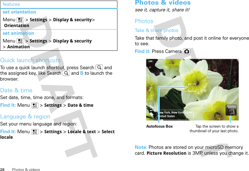 26 Photos &amp; videosQuick launch shortcutsTo use a quick launch shortcut, press Search  and the assigned key, like Search  and B to launch the browser.Date &amp; timeSet date, time, time zone, and formats:Find it: Menu  &gt;Settings &gt;Date &amp; timeLanguage &amp; regionSet your menu language and region:Find it: Menu  &gt;Settings &gt;Locale &amp; text &gt;Select localeset orientationMenu  &gt;Settings &gt;Display &amp; security&gt; Orientationset animationMenu  &gt;Settings &gt;Display &amp; security &gt;AnimationfeaturesPhotos &amp; videossee it, capture it, share it!PhotosTake &amp; share photosTake that family photo, and post it online for everyone to see.Find it: Press CameraNote: Photos are stored on your microSD memory card. Picture Resolution is 3MP, unless you change it.2455MPNew York, New York 10006United StatesAutofocus Box Tap the screen to show a thumbnail of your last photo.