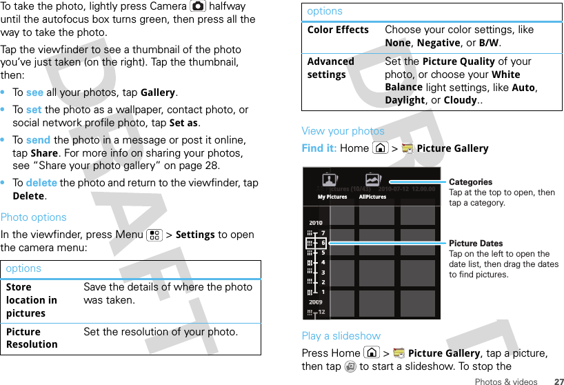 27Photos &amp; videosTo take the photo, lightly press Camera  halfway until the autofocus box turns green, then press all the way to take the photo.Tap the viewfinder to see a thumbnail of the photo you’ve just taken (on the right). Tap the thumbnail, then:•To  see all your photos, tapGallery.•To  set the photo as a wallpaper, contact photo, or social network profile photo, tap Set as.•To  send the photo in a message or post it online, tap Share. For more info on sharing your photos, see “Share your photo gallery” on page 28.•To  delete the photo and return to the viewfinder, tap Delete.Photo optionsIn the viewfinder, press Menu  &gt;Settings to open the camera menu:optionsStore location in picturesSave the details of where the photo was taken.Picture ResolutionSet the resolution of your photo.View your photosFind it: Home  &gt;Picture GalleryPlay a slideshowPress Home  &gt;Picture Gallery, tap a picture, then tap  to start a slideshow. To stop the Color EffectsChoose your color settings, like None, Negative, or B/W.Advanced settingsSet the Picture Quality of your photo, or choose your White Balance light settings, like Auto, Daylight, or Cloudy..optionsAll Pictures (10/43) 2010-07-12  12.00.002200110000022220000000099776543211111111222ctures (10/43)2010-07-12  12.00.00All PiiMy Pictures AllPicturesPicture DatesTap on the left to open the date list, then drag the dates to find pictures.CategoriesTap at the top to open, then tap a category.