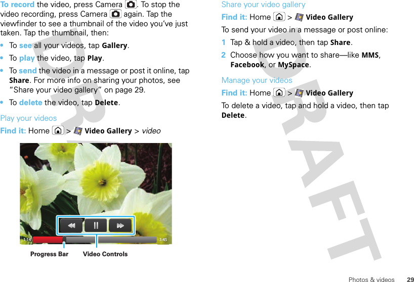 29Photos &amp; videosTo record the video, press Camera . To stop the video recording, press Camera  again. Tap the viewfinder to see a thumbnail of the video you’ve just taken. Tap the thumbnail, then:•To  see all your videos, tapGallery.•To  play the video, tap Play.•To  send the video in a message or post it online, tap Share. For more info on sharing your photos, see “Share your video gallery” on page 29.•To  delete the video, tap Delete.Play your videosFind it: Home  &gt;Video Gallery &gt; video1:14 3:45Video ControlsProgress BarShare your video galleryFind it: Home  &gt;Video GalleryTo send your video in a message or post online:  1Tap &amp; hold a video, then tap Share.2Choose how you want to share—like MMS, Facebook, or MySpace.Manage your videosFind it: Home  &gt;Video GalleryTo delete a video, tap and hold a video, then tap Delete.