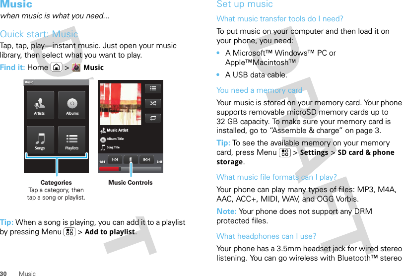 30 MusicMusicwhen music is what you need...Quick start: MusicTap, tap, play—instant music. Just open your music library, then select what you want to play.Find it: Home &gt;MusicTip: When a song is playing, you can add it to a playlist by pressing Menu  &gt;Add to playlist.Music ArtistAlbum TitleSong Title1:14 3:45Artists AlbumsSongs PlaylistsMusicMusic ControlsCategories                Tap a category, then tap a song or playlist.Set up musicWhat music transfer tools do I need?To put music on your computer and then load it on your phone, you need:•A Microsoft™ Windows™ PC or Apple™Macintosh™•A USB data cable.You need a memory cardYour music is stored on your memory card. Your phone supports removable microSD memory cards up to 32 GB capacity. To make sure your memory card is installed, go to “Assemble &amp; charge” on page 3.Tip: To see the available memory on your memory card, press Menu  &gt;Settings &gt;SD card &amp; phone storage.What music file formats can I play?Your phone can play many types of files: MP3, M4A, AAC, ACC+, MIDI, WAV, and OGG Vorbis.Note: Your phone does not support any DRM protected files. What headphones can I use?Your phone has a 3.5mm headset jack for wired stereo listening. You can go wireless with Bluetooth™ stereo 