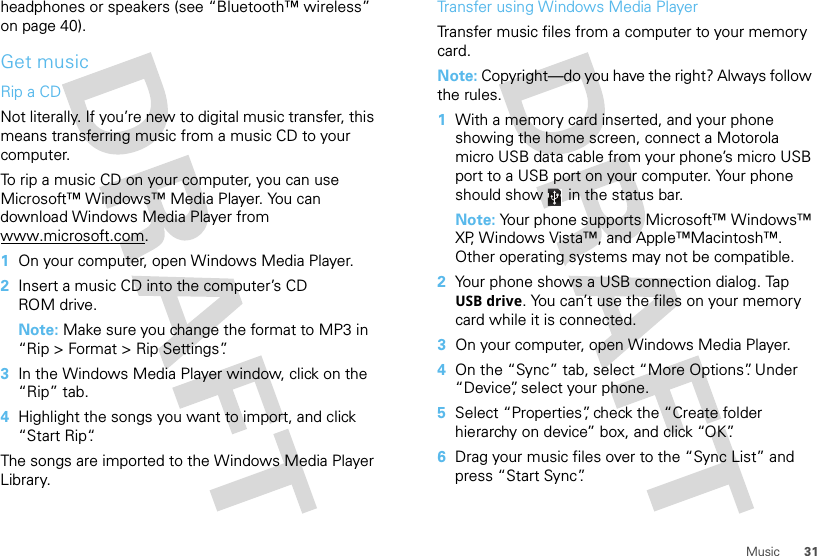 31Musicheadphones or speakers (see “Bluetooth™ wireless” on page 40).Get musicRip a CDNot literally. If you’re new to digital music transfer, this means transferring music from a music CD to your computer.To rip a music CD on your computer, you can use Microsoft™ Windows™ Media Player. You can download Windows Media Player from www.microsoft.com.  1On your computer, open Windows Media Player.2Insert a music CD into the computer’s CD ROM drive.Note: Make sure you change the format to MP3 in “Rip &gt; Format &gt; Rip Settings”.3In the Windows Media Player window, click on the “Rip” tab.4Highlight the songs you want to import, and click “Start Rip“.The songs are imported to the Windows Media Player Library.Transfer using Windows Media PlayerTransfer music files from a computer to your memory card. Note: Copyright—do you have the right? Always follow the rules.  1With a memory card inserted, and your phone showing the home screen, connect a Motorola micro USB data cable from your phone’s micro USB port to a USB port on your computer. Your phone should show   in the status bar.Note: Your phone supports Microsoft™ Windows™ XP, Windows Vista™, and Apple™Macintosh™. Other operating systems may not be compatible.2Your phone shows a USB connection dialog. Tap USB drive. You can’t use the files on your memory card while it is connected.3On your computer, open Windows Media Player.4On the “Sync” tab, select “More Options”. Under “Device”, select your phone.5Select “Properties”, check the “Create folder hierarchy on device” box, and click “OK”.6Drag your music files over to the “Sync List” and press “Start Sync”.