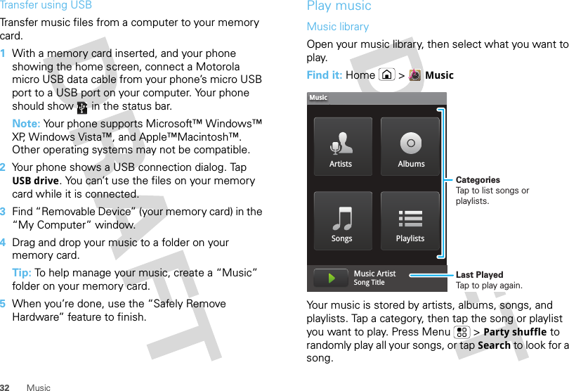 32 MusicTransfer using USBTransfer music files from a computer to your memory card.   1With a memory card inserted, and your phone showing the home screen, connect a Motorola micro USB data cable from your phone’s micro USB port to a USB port on your computer. Your phone should show   in the status bar.Note: Your phone supports Microsoft™ Windows™ XP, Windows Vista™, and Apple™Macintosh™. Other operating systems may not be compatible.2Your phone shows a USB connection dialog. Tap USB drive. You can’t use the files on your memory card while it is connected.3Find “Removable Device” (your memory card) in the “My Computer” window.4Drag and drop your music to a folder on your memory card.Tip: To help manage your music, create a “Music” folder on your memory card.5When you’re done, use the “Safely Remove Hardware” feature to finish.Play musicMusic libraryOpen your music library, then select what you want to play.Find it: Home &gt;MusicYour music is stored by artists, albums, songs, and playlists. Tap a category, then tap the song or playlist you want to play. Press Menu  &gt;Party shuffle to randomly play all your songs, or tap Search to look for a song.Artists AlbumsSongs PlaylistsMusicMusic ArtistSong Title CategoriesTap to list songs or playlists.Last PlayedTap to play again.