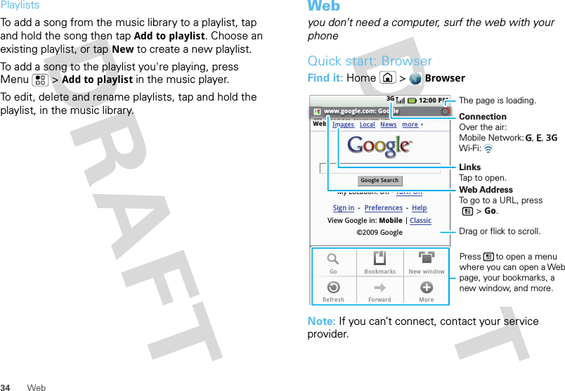 34 WebPlaylistsTo add a song from the music library to a playlist, tap and hold the song then tap Add to playlist. Choose an existing playlist, or tap New to create a new playlist.To add a song to the playlist you&apos;re playing, press Menu  &gt;Add to playlist in the music player.To edit, delete and rename playlists, tap and hold the playlist, in the music library.Webyou don’t need a computer, surf the web with your phoneQuick start: BrowserFind it: Home &gt;BrowserNote: If you can’t connect, contact your service provider.www.google.com: GoogleWebGoogle SearchMy Location: Off - Turn OnImages12:00 PM3GLocalView Google in: Mobile©2009 GoogleClassicSign in --Preferences HelpNews moreGo Bookmarks New windowRefresh Forward MoreConnectionOver the air:Mobile Network:   ,   , Wi-Fi: LinksTap to open.The page is loading.Web AddressTo go to a URL, press       &gt; Go.Press      to open a menu where you can open a Web page, your bookmarks, a new window, and more.Drag or flick to scroll.