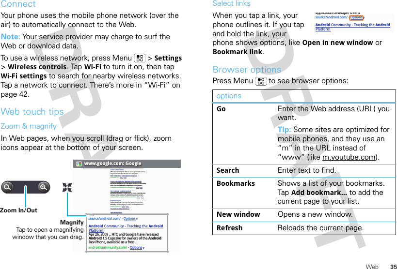 35WebConnectYour phone uses the mobile phone network (over the air) to automatically connect to the Web.Note: Your service provider may charge to surf the Web or download data. To use a wireless network, press Menu  &gt;Settings &gt;Wireless controls. Tap Wi-Fi to turn it on, then tap Wi-Fi settings to search for nearby wireless networks. Tap a network to connect. There’s more in “Wi-Fi” on page 42.Web touch tipsZoom &amp; magnifyIn Web pages, when you scroll (drag or flick), zoom icons appear at the bottom of your screen.www.google.com: GoogleAndroid | Official WebsiteOfficial site for the development of the open source project. Provides a directory of applications and links to download the source of the project.Market - Official Website - Android application developer sitewww.android.com/ - Cached - SimilarAndroid (operating system) - Wikipedia, the free encyclopediaAndroid is a software platform for mobile devices, running on the Linux operating system. It was initially developed by Google and later the Open Handset ...en.wikipedia.org/wiki/Android_(mobile_phone_platform) - Cached - SimilarWhat is Android? | Android DevelopersAndroid is a software stack for mobile devices that includes an operating system, middleware and key applications. The Android SDK provides the tools and ...developer.android.com/guide/basics/what-is-android.html - Cached - SimilarAndroid DevelopersThe Android SDK has the tools, sample code, and docs you need to create ... AndroidOpen Source Project gives you access to the entire platform source. ...developer.android.com/ - Cached - SimilarMore results from developer.android.com »Open Handset AllianceAndroid™ delivers a complete set of software for mobile devices: an ... Android is built on the open Linux Kernel. Furthermore, it utilizes a custom virtual ...www.openhandsetalliance.com/android_overview.html - Cached - SimilarAndroid Community - Tracking the Android PlatformmyTouch 3G Android phone is getting its day in the sun on July 8 when T-Mobile introduce it to the world – in NYC. We&apos;ll be there to bring you live coverage ...androidcommunity.com/ - SimilarWelcome (Android Open Source Project)Oct 21, 2008 ... Android is the first free, open source, and fully customizable mobile platform. Android offers a full stack: an operating system, ...source.android.com/ - Cached - SimilarBlog posts about androidSciPhone Dream G2 Android charger is best ever - Engadget - 14 hours agoGoogle Android Mobile Phones are now in India - HTC Magic from Airtel - Digital Inspiration - Technology Blog - 6 days agoT-Mobile Will Drop Its Second Android Phone, The myTouch 3G, This ... - TechCrunch - Jun 21, 2009source/android.com/ - OptionsAndroid Community - Tracking the Android PlatformApr 26, 2009 .. HTC and Google have releasedAndroid 1.5 Cupcake for owners of the AndroidDev Phone, available as a free ..androidcommunity.com/ - Optionsapplication developer sreernMagnifyTap to open a magnifying window that you can drag.Zoom In/OutSelect linksWhen you tap a link, your phone outlines it. If you tap and hold the link, your phone shows options, like Open in new window or Bookmark link.Browser optionsPress Menu  to see browser options:optionsGoEnter the Web address (URL) you want.Tip: Some sites are optimized for mobile phones, and they use an “m” in the URL instead of “www” (like m.youtube.com).SearchEnter text to find.BookmarksShows a list of your bookmarks. Tap Add bookmark... to add the current page to your list.New windowOpens a new window.RefreshReloads the current page.source/android.com/ - OptionsAndroid Community - Tracking the Android Platformapplication developer sreern