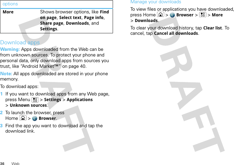 36 WebDownload appsWarning: Apps downloaded from the Web can be from unknown sources. To protect your phone and personal data, only download apps from sources you trust, like “Android Market™” on page 40.Note: All apps downloaded are stored in your phone memory.To download apps:   1If you want to download apps from any Web page, press Menu  &gt;Settings &gt;Applications &gt;Unknown sources.2To launch the browser, press Home &gt;Browser.3Find the app you want to download and tap the download link.MoreShows browser options, like Find on page, Select text, Page info, Share page, Downloads, and Settings.options Manage your downloadsTo view files or applications you have downloaded, press Home &gt;Browser &gt; &gt;More &gt;Downloads. To clear your download history, tap Clear list. To cancel, tap Cancel all downloads.