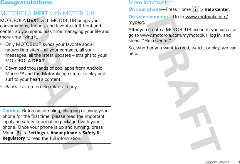 1CongratulationsCongratulationsMOTOROLA DEXT with MOTOBLURMOTOROLA DEXT with MOTOBLUR brings your conversations, friends, and favorite stuff front and center, so you spend less time managing your life and more time living it.•Only MOTOBLUR syncs your favorite social networking sites – all your contacts, all your messages, all the latest updates – straight to your MOTOROLA DEXT.•Download thousands of cool apps from Android Market™ and the Motorola app store, to play and surf to your heart’s content.•Backs it all up too. So relax, already.Caution: Before assembling, charging or using your phone for the first time, please read the important legal and safety information packaged with your phone. Once your phone is up and running, press Menu  &gt;Settings &gt;About phone &gt;Safety &amp; Regulatory to read the full information.More informationOn your phone—Press Home &gt;Help Center.On your computer—Go to www.motorola.com/mydext.After you create a MOTOBLUR account, you can also go to www.motorola.com/mymotoblur, log in, and select “Help Center.”So, whether you want to read, watch, or play, we can help.