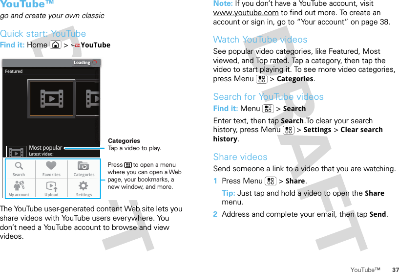 37YouTube™Yo u Tu b e ™go and create your own classicQuick start: YouTubeFind it: Home &gt;YouTubeThe YouTube user-generated content Web site lets you share videos with YouTube users everywhere. You don’t need a YouTube account to browse and view videos.LoadingFeaturedLatest video:Most popularSearch Favorites CategoriesMy account Upload SettingsCategoriesTap a video to play.Press      to open a menu where you can open a Web page, your bookmarks, a new window, and more.Note: If you don’t have a YouTube account, visit www.youtube.com to find out more. To create an account or sign in, go to “Your account” on page 38.Watch YouTube videosSee popular video categories, like Featured, Most viewed, and Top rated. Tap a category, then tap the video to start playing it. To see more video categories, press Menu  &gt;Categories.Search for YouTube videosFind it: Menu  &gt;SearchEnter text, then tap Search.To clear your search history, press Menu  &gt;Settings &gt;Clear search history.Share videosSend someone a link to a video that you are watching.  1Press Menu  &gt;Share.Tip: Just tap and hold a video to open the Share menu.2Address and complete your email, then tap Send.