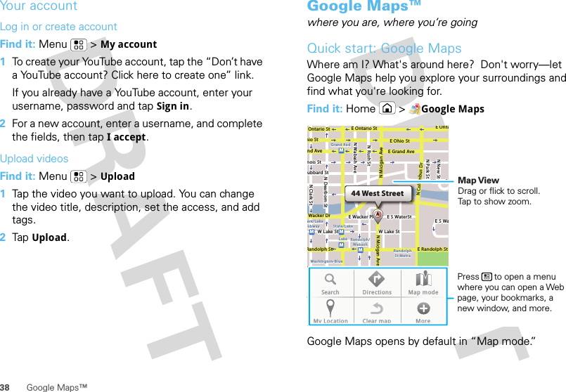 38 Google Maps™Your accountLog in or create accountFind it: Menu  &gt;My account  1To create your YouTube account, tap the “Don’t have a YouTube account? Click here to create one” link.If you already have a YouTube account, enter your username, password and tap Sign in.2For a new account, enter a username, and complete the fields, then tap I accept.Upload videosFind it: Menu  &gt;Upload  1Tap the video you want to upload. You can change the video title, description, set the access, and add tags.2Tap Upload.Google Maps™where you are, where you’re goingQuick start: Google MapsWhere am I? What&apos;s around here?  Don&apos;t worry—let Google Maps help you explore your surroundings and find what you&apos;re looking for.Find it: Home &gt;Google MapsGoogle Maps opens by default in “Map mode.”44 West StreetAE Ontario StE OntaOntario StE Ohio StN Rush StN Park StN New StN Wabash AveN Dearborn StN Clark Sthio StE Grand Avend Avenois Stubbard StWacker DrRandolph StE Randolph StN Micigan AveN Micigan AverD submuloC NW Lake St W Lake StE Wacker PlState/LakeGrand RedLakeRandolphSt MetraRandolph/WabashWashington-Blueark/LakeubwayE S WaterStWater StMMMMME S WaSearch Directions Map modeMy Location Clear map MoreMap ViewDrag or flick to scroll.Tap to show zoom.Press      to open a menu where you can open a Web page, your bookmarks, a new window, and more.