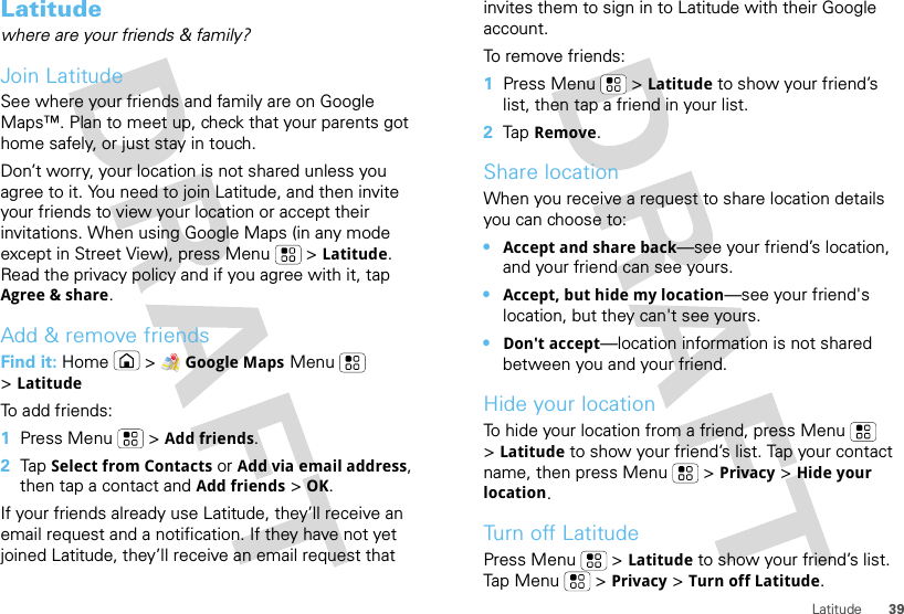 39LatitudeLatitudewhere are your friends &amp; family?Join LatitudeSee where your friends and family are on Google Maps™. Plan to meet up, check that your parents got home safely, or just stay in touch.Don’t worry, your location is not shared unless you agree to it. You need to join Latitude, and then invite your friends to view your location or accept their invitations. When using Google Maps (in any mode except in Street View), press Menu  &gt;Latitude. Read the privacy policy and if you agree with it, tap Agree &amp; share.Add &amp; remove friendsFind it: Home &gt;Google Maps Menu  &gt;LatitudeTo add friends:  1Press Menu  &gt;Add friends.2Tap Select from Contacts or Add via email address, then tap a contact and Add friends&gt;OK.If your friends already use Latitude, they’ll receive an email request and a notification. If they have not yet joined Latitude, they’ll receive an email request that invites them to sign in to Latitude with their Google account.To remove friends:  1Press Menu  &gt;Latitude to show your friend’s list, then tap a friend in your list.2Tap Remove.Share locationWhen you receive a request to share location details you can choose to:•Accept and share back—see your friend’s location, and your friend can see yours.•Accept, but hide my location—see your friend&apos;s location, but they can&apos;t see yours.•Don&apos;t accept—location information is not shared between you and your friend.Hide your locationTo hide your location from a friend, press Menu  &gt;Latitude to show your friend’s list. Tap your contact name, then press Menu  &gt;Privacy &gt;Hide your location.Turn off LatitudePress Menu  &gt;Latitude to show your friend’s list. Tap Me nu  &gt;Privacy &gt;Turn off Latitude.