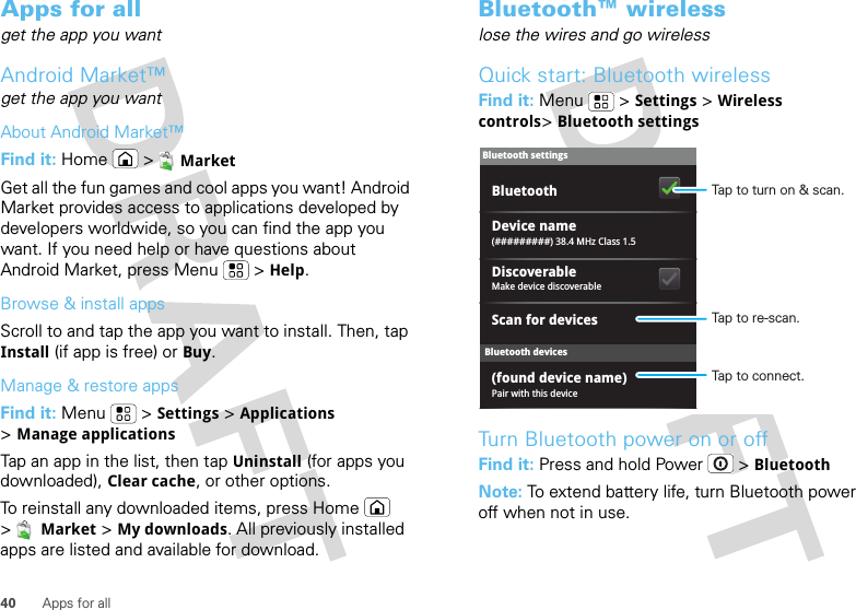 40 Apps for allApps for allget the app you wantAndroid Market™get the app you wantAbout Android Market™Find it: Home &gt;MarketGet all the fun games and cool apps you want! Android Market provides access to applications developed by developers worldwide, so you can find the app you want. If you need help or have questions about Android Market, press Menu  &gt;Help.Browse &amp; install appsScroll to and tap the app you want to install. Then, tap Install (if app is free) or Buy.Manage &amp; restore appsFind it: Menu  &gt;Settings &gt;Applications &gt;Manage applicationsTap an app in the list, then tap Uninstall (for apps you downloaded), Clear cache, or other options.To reinstall any downloaded items, press Home  &gt;Market &gt;My downloads. All previously installed apps are listed and available for download.Bluetooth™ wirelesslose the wires and go wirelessQuick start: Bluetooth wirelessFind it: Menu  &gt;Settings &gt;Wireless controls&gt;Bluetooth settingsTurn Bluetooth power on or offFind it: Press and hold Power  &gt;BluetoothNote: To extend battery life, turn Bluetooth power off when not in use.Bluetooth devicesBluetooth settings(#########) 38.4 MHz Class 1.5Device namePair with this device(found device name)Make device discoverableDiscoverableScan for devicesBluetooth Tap to turn on &amp; scan.Tap to re-scan.Tap to connect.