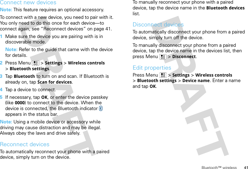 41Bluetooth™ wirelessConnect new devicesNote: This feature requires an optional accessory.To connect with a new device, you need to pair with it. You only need to do this once for each device—to connect again, see “Reconnect devices” on page 41.  1Make sure the device you are pairing with is in discoverable mode.Note: Refer to the guide that came with the device for details.2Press Menu  &gt;Settings &gt;Wireless controls &gt;Bluetooth settings.3Tap Bluetooth to turn on and scan. If Bluetooth is already on, tap Scan for devices.4Tap a device to connect.5If necessary, tapOK, or enter the device passkey (like 0000) to connect to the device. When the device is connected, the Bluetooth indicator   appears in the status bar.Note: Using a mobile device or accessory while driving may cause distraction and may be illegal. Always obey the laws and drive safely.Reconnect devicesTo automatically reconnect your phone with a paired device, simply turn on the device.To manually reconnect your phone with a paired device, tap the device name in the Bluetooth devices list.Disconnect devicesTo automatically disconnect your phone from a paired device, simply turn off the device.To manually disconnect your phone from a paired device, tap the device name in the devices list, then press Menu  &gt;Disconnect.Edit propertiesPress Menu  &gt;Settings &gt;Wireless controls &gt;Bluetooth settings &gt;Device name. Enter a name and tap OK.