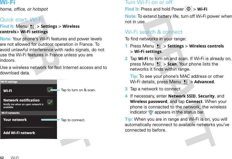 42 Wi-FiWi-Fihome, office, or hotspotQuick start: Wi-FiFind it: Menu  &gt;Settings &gt;Wireless controls&gt;Wi-Fi settingsNote: Your phone&apos;s Wi-Fi features and power levels are not allowed for outdoor operation in France. To avoid unlawful interference with radio signals, do not use the Wi-Fi features in France unless you are indoors.Use a wireless network for fast Internet access and to download data.Wi-Fi networksWi-Fi settingsNotify me when an open network is availableNetwork notificationYour networkAdd Wi-Fi networkWi-Fi Tap to turn on &amp; scan.Tap to connect.Tu rn   Wi-Fi on or offFind it: Press and hold Power  &gt;Wi-FiNote: To extend battery life, turn off Wi-Fi power when not in use.Wi-Fi search &amp; connectTo find networks in your range:  1Press Menu  &gt;Settings &gt;Wireless controls &gt;Wi-Fi settings.2Tap Wi-Fi to turn on and scan. If Wi-Fi is already on, press Menu  &gt;Scan. Your phone lists the networks it finds within range.Tip: To see your phone’s MAC address or other Wi-Fi details, press Menu  &gt;Advanced.3Tap a network to connect.4If necessary, enterNetwork SSID, Security, and Wireless password, and tap Connect. When your phone is connected to the network, the wireless indicator   appears in the status bar.Tip: When you are in range and Wi-Fi is on, you will automatically reconnect to available networks you’ve connected to before.