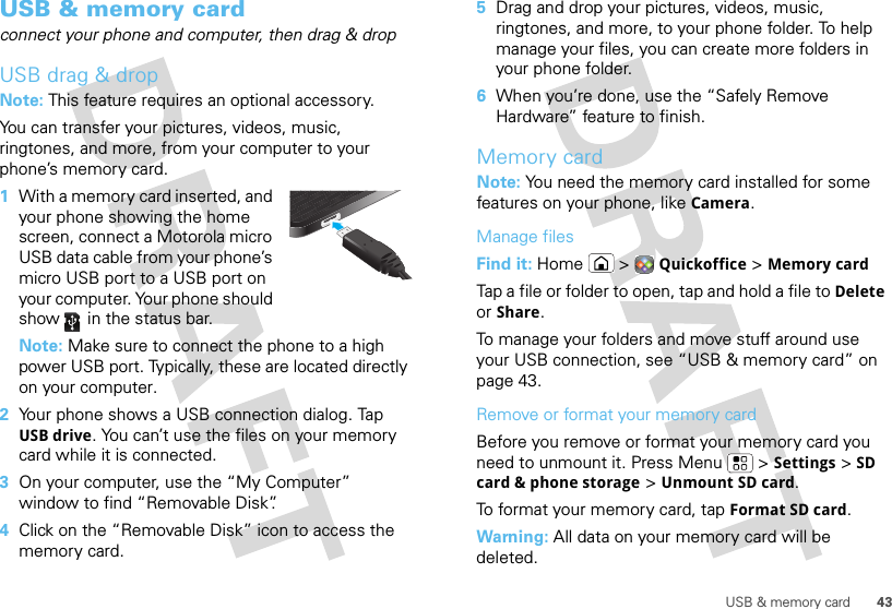 43USB &amp; memory cardUSB &amp; memory cardconnect your phone and computer, then drag &amp; dropUSB drag &amp; dropNote: This feature requires an optional accessory.You can transfer your pictures, videos, music, ringtones, and more, from your computer to your phone’s memory card.   1With a memory card inserted, and your phone showing the home screen, connect a Motorola micro USB data cable from your phone’s micro USB port to a USB port on your computer. Your phone should show   in the status bar.Note: Make sure to connect the phone to a high power USB port. Typically, these are located directly on your computer.2Your phone shows a USB connection dialog. Tap USB drive. You can’t use the files on your memory card while it is connected.3On your computer, use the “My Computer” window to find “Removable Disk”.4Click on the “Removable Disk” icon to access the memory card.5Drag and drop your pictures, videos, music, ringtones, and more, to your phone folder. To help manage your files, you can create more folders in your phone folder.6When you’re done, use the “Safely Remove Hardware” feature to finish.Memory cardNote: You need the memory card installed for some features on your phone, like Camera.Manage filesFind it: Home  &gt;Quickoffice &gt;Memory cardTap a file or folder to open, tap and hold a file to Delete or Share.To manage your folders and move stuff around use your USB connection, see “USB &amp; memory card” on page 43.Remove or format your memory cardBefore you remove or format your memory card you need to unmount it. Press Menu  &gt;Settings &gt;SD card &amp; phone storage &gt;Unmount SD card.To format your memory card, tap Format SD card.Warning: All data on your memory card will be deleted.