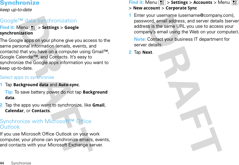 44 SynchronizeSynchronizekeep up-to-dateGoogle™ data synchronizationFind it: Menu  &gt;Settings &gt;Google synchronizationThe Google apps on your phone give you access to the same personal information (emails, events, and contacts) that you have on a computer using Gmail™, Google Calendar™, and Contacts. It’s easy to synchronize the Google apps information you want to keep up-to-date.Select apps to synchronize  1Tap Background data and Auto-sync.Tip: To save battery power do not tap Background data.2Tap the apps you want to synchronize, like Gmail, Calendar, or Contacts.Synchronize with Microsoft™ Office OutlookIf you use Microsoft Office Outlook on your work computer, your phone can synchronize emails, events, and contacts with your Microsoft Exchange server.Find it: Menu  &gt;Settings &gt;Accounts &gt; Menu  &gt;New account&gt;Corporate Sync  1Enter your username (username@company.com), password, email address, and server details (server address is the same URL you use to access your company’s email using the Web on your computer).Note: Contact your business IT department for server details.2Tap Next.