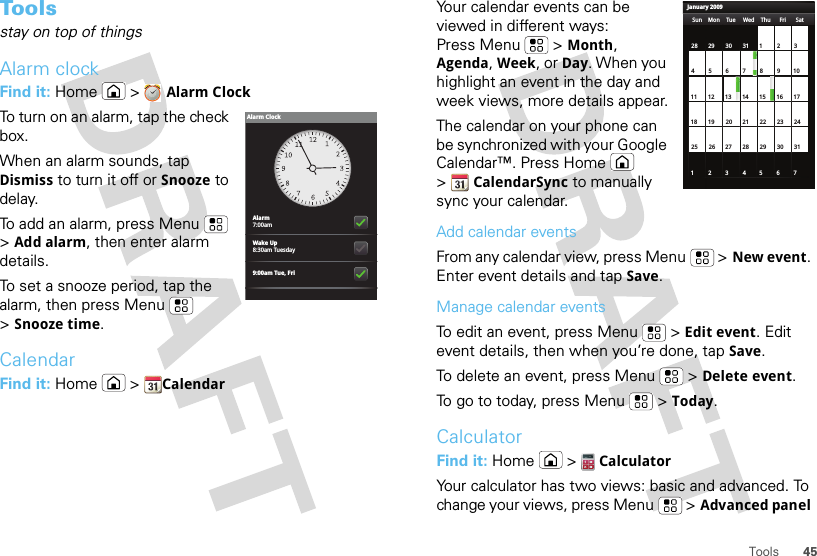 45ToolsTo o l sstay on top of thingsAlarm clockFind it: Home &gt;Alarm ClockTo turn on an alarm, tap the check box.When an alarm sounds, tap Dismiss to turn it off or Snooze to delay.To add an alarm, press Menu  &gt;Add alarm, then enter alarm details.To set a snooze period, tap the alarm, then press Menu  &gt;Snooze time.CalendarFind it: Home  &gt;CalendarAlarm7:00amWake Up8:30am Tuesday9:00am Tue, FriAlarm ClockYour calendar events can be viewed in different ways: Press Menu  &gt;Month, Agenda, Week, or Day. When you highlight an event in the day and week views, more details appear.The calendar on your phone can be synchronized with your Google Calendar™. Press Home  &gt;CalendarSync to manually sync your calendar.Add calendar eventsFrom any calendar view, press Menu  &gt;New event. Enter event details and tap Save.Manage calendar eventsTo edit an event, press Menu  &gt;Edit event. Edit event details, then when you’re done, tap Save.To delete an event, press Menu  &gt;Delete event.To go to today, press Menu  &gt;Today.CalculatorFind it: Home  &gt;CalculatorYour calculator has two views: basic and advanced. To change your views, press Menu  &gt;Advanced panel January 2009Sun Mon Tue Wed Thu Sat28 29 30 31 123456 891011 12 13 15 16 1718 19 20 22 23 2425 26 27 29 30 31123 56771421284Fri