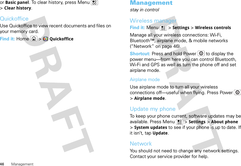 46 Managementor Basic panel. To clear history, press Menu  &gt;Clear history.QuickofficeUse Quickoffice to view recent documents and files on your memory card.Find it: Home  &gt;QuickofficeManagementstay in controlWireless managerFind it: Menu  &gt;Settings &gt;Wireless controlsManage all your wireless connections: Wi-Fi, Bluetooth™, airplane mode, &amp; mobile networks (“Network” on page 46).Shortcut: Press and hold Power  to display the power menu—from here you can control Bluetooth, Wi-Fi and GPS as well as turn the phone off and set airplane mode.Airplane modeUse airplane mode to turn all your wireless connections off—useful when flying. Press Power  &gt;Airplane mode.Update my phoneTo keep your phone current, software updates may be available. Press Menu  &gt;Settings &gt;About phone &gt;System updates to see if your phone is up to date. If it isn’t, tap Update.NetworkYou should not need to change any network settings. Contact your service provider for help.