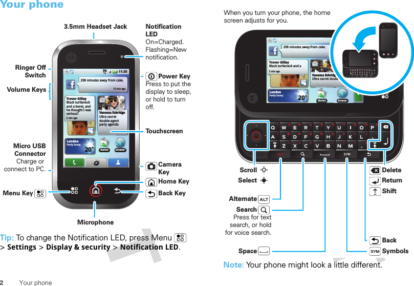 2Your phoneYour phoneTip: To change the Notification LED, press Menu  &gt;Settings &gt;Display &amp; security &gt;Notification LED.Trevor GilleyBlack turtleneck and a beret, and he thought I was serious?5 min ago298 minutes away from cake.15 min agoBrowserVanessa EskridgeUltra secret double-agent party agenda LondonPartly Sunny20˚11:353GMarketBMarket˚Power KeyPress to put the display to sleep, or hold to turn off.3.5mm Headset JackHome KeyBack KeyMicrophoneMenu KeyMicro USB ConnectorCharge or connect to PC.Notification LEDOn=Charged.Flashing=New notification.Volume KeysRinger Off SwitchTo u chscreenCamera KeyNote: Your phone might look a little different.Trevor GilleyBlack turtleneck and a 5 min ago298 minutes away from cake.15 min agoBrowserVanessa EskridgeUltra secret double-agent LondonPartly Sunny20˚11:353GMarketMarketDeleteReturnSpaceAlternateSymbolsBackShiftWhen you turn your phone, the home screen adjusts for you.SearchPress for text search, or hold for voice search.ScrollSelect