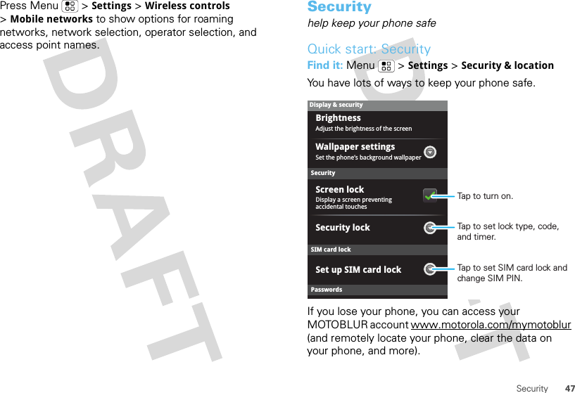 47SecurityPress Menu  &gt;Settings &gt;Wireless controls &gt;Mobile networks to show options for roaming networks, network selection, operator selection, and access point names.Securityhelp keep your phone safeQuick start: SecurityFind it: Menu  &gt;Settings &gt;Security &amp; locationYou have lots of ways to keep your phone safe.If you lose your phone, you can access your MOTOBLUR account www.motorola.com/mymotoblur (and remotely locate your phone, clear the data on your phone, and more).SecurityDisplay a screen preventing accidental touchesSet the phone’s background wallpaperWallpaper settingsAdjust the brightness of the screenBrightnessSet up SIM card lockScreen lockDisplay &amp; securityPasswordsSIM card lockSecurity lockTap to set SIM card lock and change SIM PIN.Tap to set lock type, code, and timer.Tap to turn on.