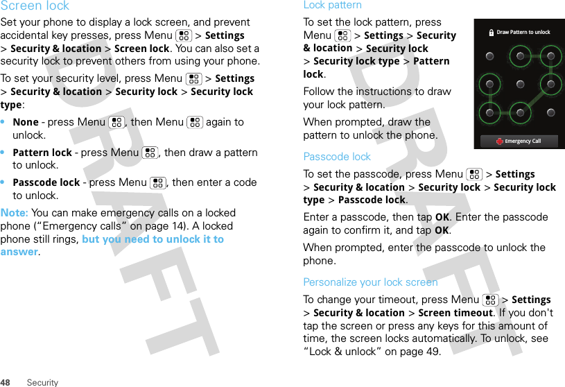 48 SecurityScreen lockSet your phone to display a lock screen, and prevent accidental key presses, press Menu  &gt;Settings &gt;Security &amp; location &gt;Screen lock. You can also set a security lock to prevent others from using your phone.To set your security level, press Menu  &gt;Settings &gt;Security &amp; location &gt;Security lock &gt;Security lock type:•None - press Menu , then Menu  again to unlock.•Pattern lock - press Menu , then draw a pattern to unlock.•Passcode lock - press Menu , then enter a code to unlock.Note: You can make emergency calls on a locked phone (“Emergency calls” on page 14). A locked phone still rings, but you need to unlock it to answer.Lock patternTo set the lock pattern, press Menu  &gt;Settings &gt;Security &amp; location &gt;Security lock &gt;Security lock type &gt;Pattern lock. Follow the instructions to draw your lock pattern. When prompted, draw the pattern to unlock the phone.Passcode lockTo set the passcode, press Menu  &gt;Settings &gt;Security &amp; location &gt;Security lock &gt;Security lock type &gt;Passcode lock.Enter a passcode, then tap OK. Enter the passcode again to confirm it, and tap OK.When prompted, enter the passcode to unlock the phone.Personalize your lock screenTo change your timeout, press Menu  &gt;Settings &gt;Security &amp; location &gt;Screen timeout. If you don&apos;t tap the screen or press any keys for this amount of time, the screen locks automatically. To unlock, see “Lock &amp; unlock” on page 49.Draw Pattern to unlockEmergency Call