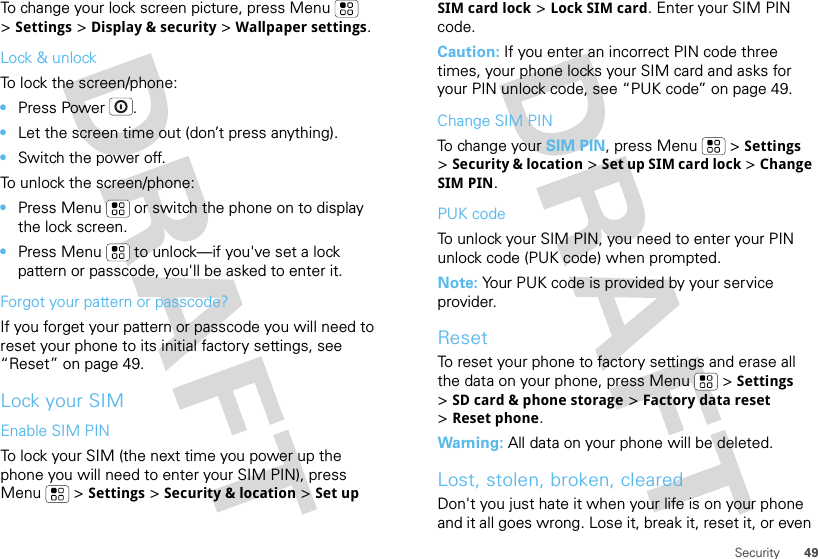 49SecurityTo change your lock screen picture, press Menu  &gt;Settings &gt;Display &amp; security &gt;Wallpaper settings.Lock &amp; unlockTo lock the screen/phone: •Press Power .•Let the screen time out (don’t press anything).•Switch the power off.To unlock the screen/phone: •Press Menu  or switch the phone on to display the lock screen.•Press Menu  to unlock—if you&apos;ve set a lock pattern or passcode, you&apos;ll be asked to enter it.Forgot your pattern or passcode?If you forget your pattern or passcode you will need to reset your phone to its initial factory settings, see “Reset” on page 49.Lock your SIMEnable SIM PINTo lock your SIM (the next time you power up the phone you will need to enter your SIM PIN), press Menu  &gt;Settings &gt;Security &amp; location &gt;Set up SIM card lock &gt;Lock SIM card. Enter your SIM PIN code.Caution: If you enter an incorrect PIN code three times, your phone locks your SIM card and asks for your PIN unlock code, see “PUK code” on page 49.Change SIM PINTo change your SIM PIN, press Menu  &gt;Settings &gt;Security &amp; location &gt;Set up SIM card lock &gt;Change SIM PIN.PUK codeTo unlock your SIM PIN, you need to enter your PIN unlock code (PUK code) when prompted.Note: Your PUK code is provided by your service provider.ResetTo reset your phone to factory settings and erase all the data on your phone, press Menu  &gt;Settings &gt;SD card &amp; phone storage &gt;Factory data reset &gt;Reset phone.Warning: All data on your phone will be deleted.Lost, stolen, broken, clearedDon&apos;t you just hate it when your life is on your phone and it all goes wrong. Lose it, break it, reset it, or even 