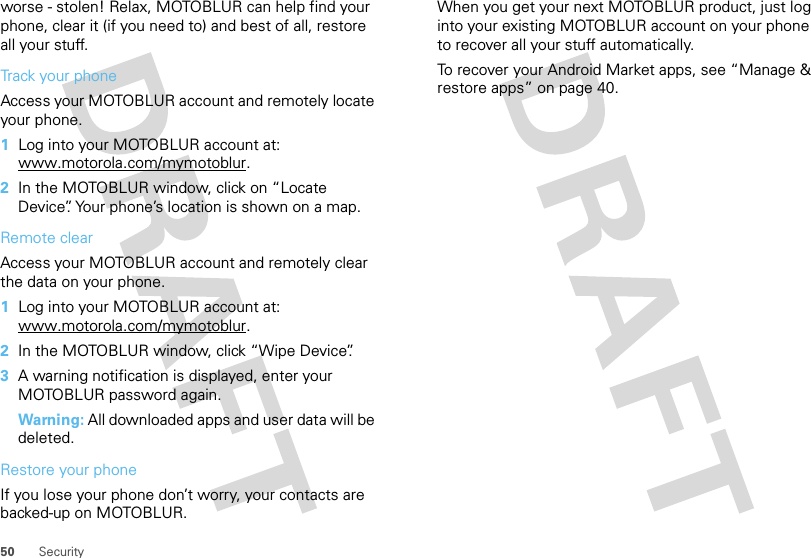 50 Securityworse - stolen! Relax, MOTOBLUR can help find your phone, clear it (if you need to) and best of all, restore all your stuff. Track your phoneAccess your MOTOBLUR account and remotely locate your phone.   1Log into your MOTOBLUR account at: www.motorola.com/mymotoblur.2In the MOTOBLUR window, click on “Locate Device”. Your phone’s location is shown on a map.Remote clearAccess your MOTOBLUR account and remotely clear the data on your phone.  1Log into your MOTOBLUR account at: www.motorola.com/mymotoblur.2In the MOTOBLUR window, click “Wipe Device”.3A warning notification is displayed, enter your MOTOBLUR password again.Warning: All downloaded apps and user data will be deleted.Restore your phoneIf you lose your phone don’t worry, your contacts are backed-up on MOTOBLUR.When you get your next MOTOBLUR product, just log into your existing MOTOBLUR account on your phone to recover all your stuff automatically.To recover your Android Market apps, see “Manage &amp; restore apps” on page 40.